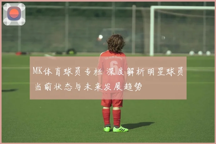 MK体育球员专栏 深度解析明星球员当前状态与未来发展趋势