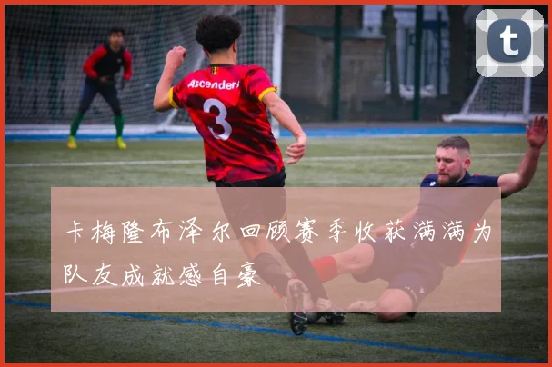 卡梅隆布泽尔回顾赛季收获满满为队友成就感自豪