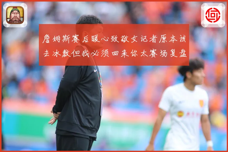 詹姆斯赛后暖心致敬女记者原本该去冰敷但我必须回来你太赛场复盘
