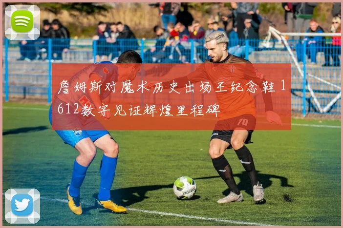 詹姆斯对魔术历史出场王纪念鞋 1612数字见证辉煌里程碑