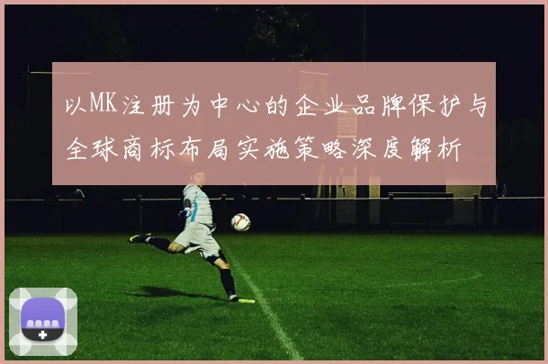 以MK注册为中心的企业品牌保护与全球商标布局实施策略深度解析