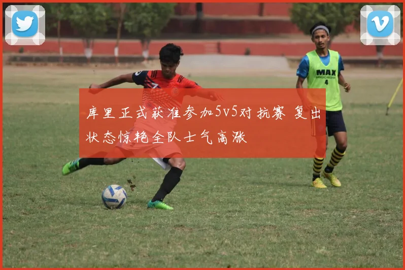 库里正式获准参加5v5对抗赛 复出状态惊艳全队士气高涨