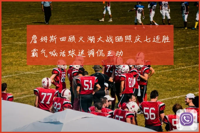 詹姆斯回顾火湖大战晒照庆七连胜霸气喊话球迷调侃互动