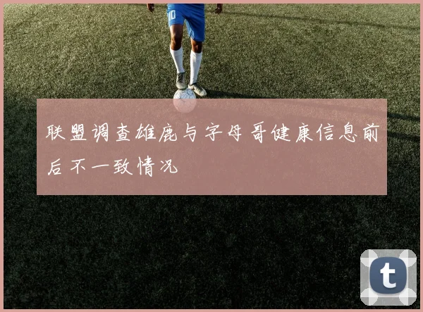 联盟调查雄鹿与字母哥健康信息前后不一致情况