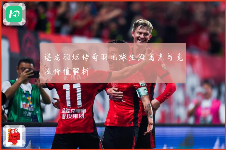 谌龙羽坛传奇羽毛球生涯高光与竞技价值解析