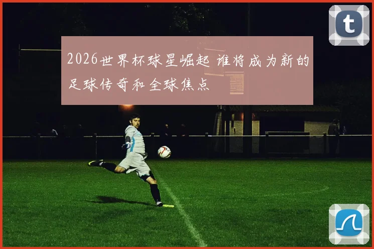 2026世界杯球星崛起 谁将成为新的足球传奇和全球焦点