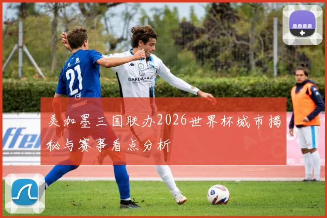 美加墨三国联办2026世界杯城市揭秘与赛事看点分析