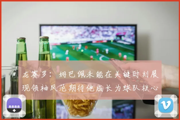 龙赛罗：姆巴佩未能在关键时刻展现领袖风范期待他成长为球队核心