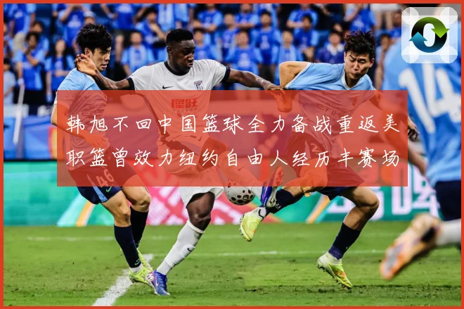 韩旭不回中国篮球全力备战重返美职篮曾效力纽约自由人经历丰赛场复盘