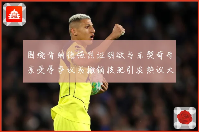 围绕肯纳德强烈证明欲与东契奇母亲受辱争议或撤销技犯引发热议大