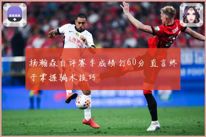 杨瀚森自评赛季成绩打60分 直言终于掌握骗术技巧