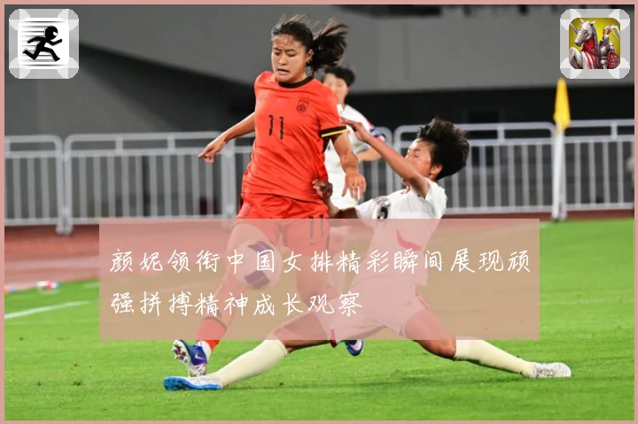 颜妮领衔中国女排精彩瞬间展现顽强拼搏精神成长观察
