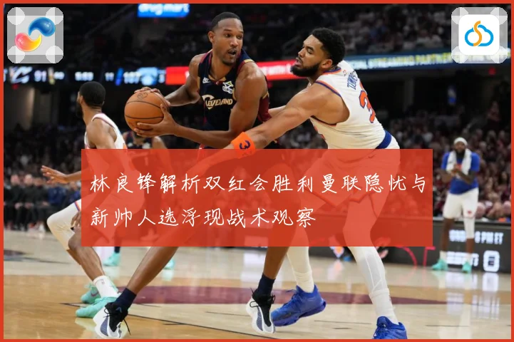 林良锋解析双红会胜利曼联隐忧与新帅人选浮现战术观察