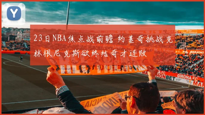 23日NBA焦点战前瞻 约基奇挑战克林根尼克斯欲终结奇才连败