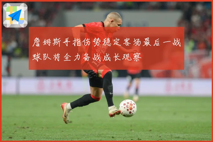詹姆斯手指伤势稳定客场最后一战球队将全力备战成长观察