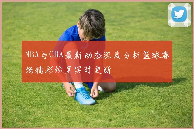 NBA与CBA最新动态深度分析篮球赛场精彩纷呈实时更新